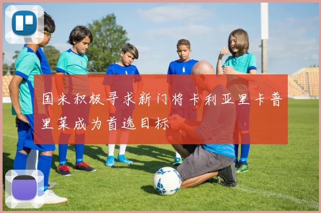 国米积极寻求新门将卡利亚里卡普里莱成为首选目标