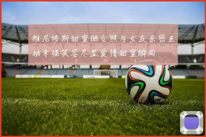 维尼修斯甜蜜晒合照与女友亲密互动幸福笑容尽显爱情甜蜜瞬间