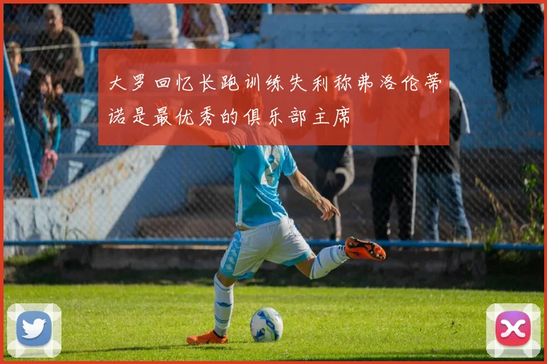 大罗回忆长跑训练失利称弗洛伦蒂诺是最优秀的俱乐部主席