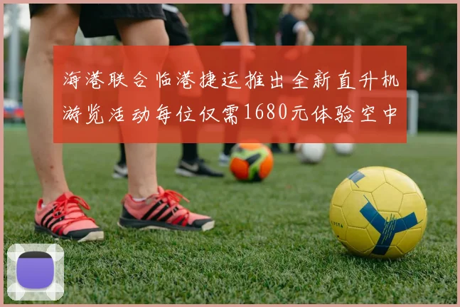 海港联合临港捷运推出全新直升机游览活动每位仅需1680元体验空中美景