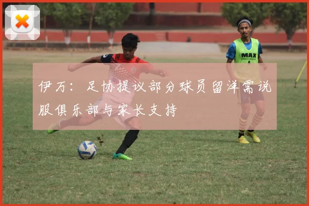 伊万：足协提议部分球员留洋需说服俱乐部与家长支持