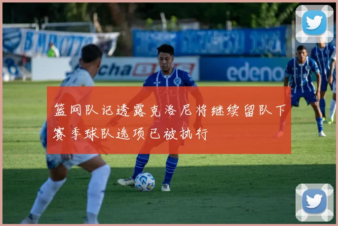 篮网队记透露克洛尼将继续留队下赛季球队选项已被执行