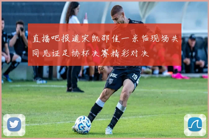直播吧报道宋凯邵佳一亲临现场共同见证足协杯决赛精彩对决