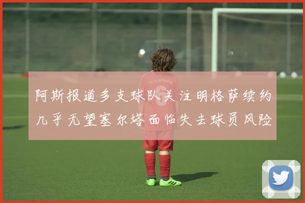 阿斯报道多支球队关注明格萨续约几乎无望塞尔塔面临失去球员风险