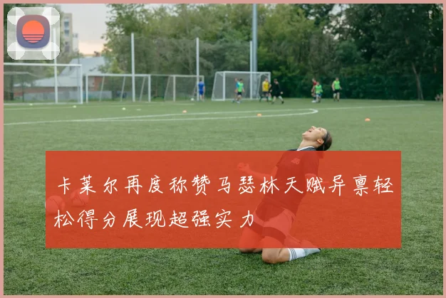 卡莱尔再度称赞马瑟林天赋异禀轻松得分展现超强实力