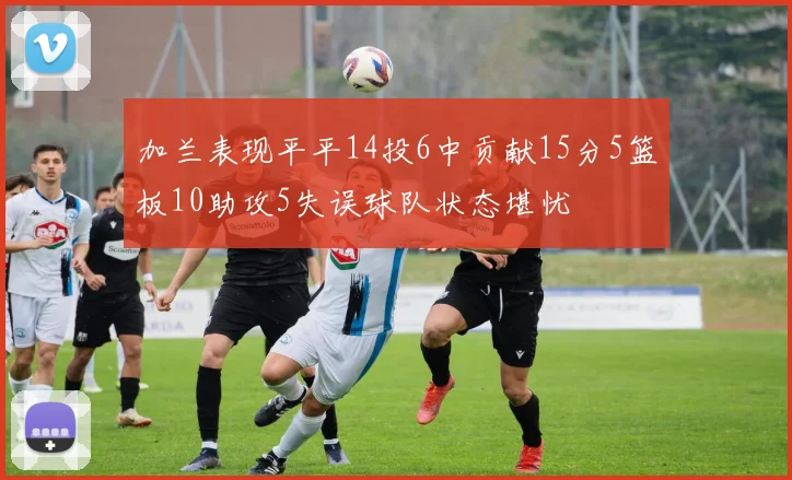 加兰表现平平14投6中贡献15分5篮板10助攻5失误球队状态堪忧