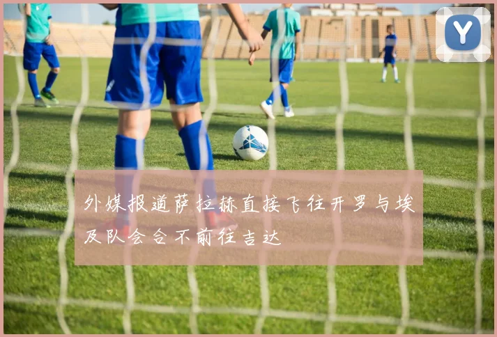 外媒报道萨拉赫直接飞往开罗与埃及队会合不前往吉达