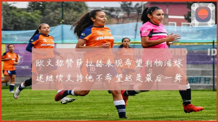 欧文称赞萨拉赫表现希望利物浦球迷继续支持他不希望这是最后一舞