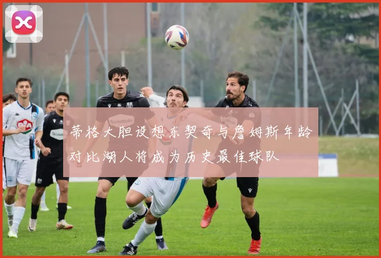 蒂格大胆设想东契奇与詹姆斯年龄对比湖人将成为历史最佳球队