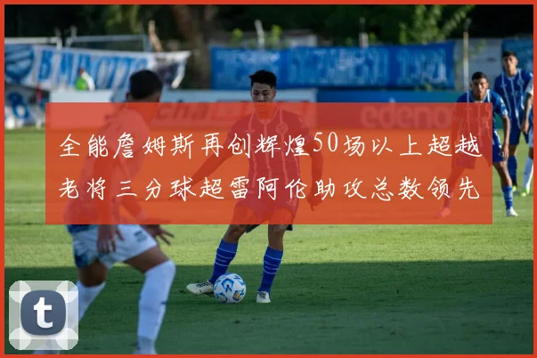 全能詹姆斯再创辉煌50场以上超越老将三分球超雷阿伦助攻总数领先隆多