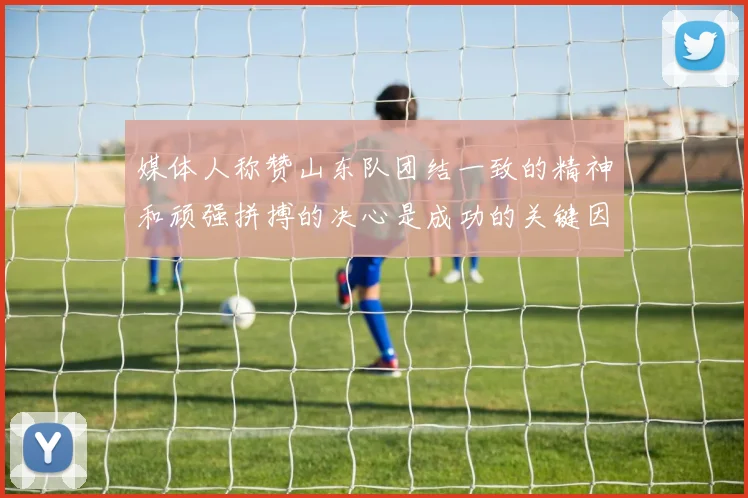 媒体人称赞山东队团结一致的精神和顽强拼搏的决心是成功的关键因素