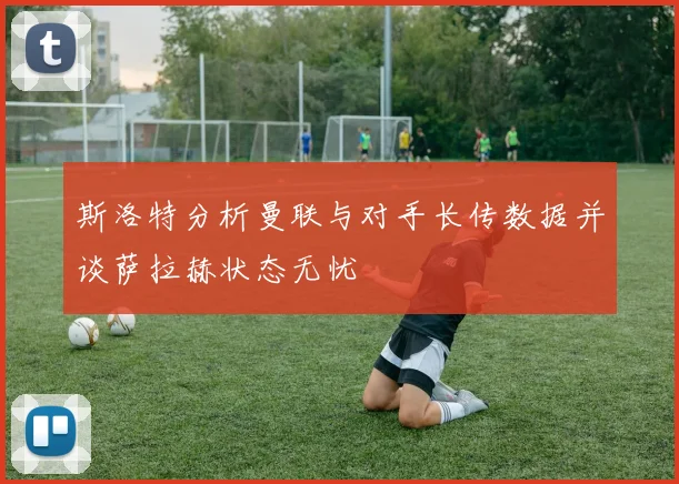 斯洛特分析曼联与对手长传数据并谈萨拉赫状态无忧