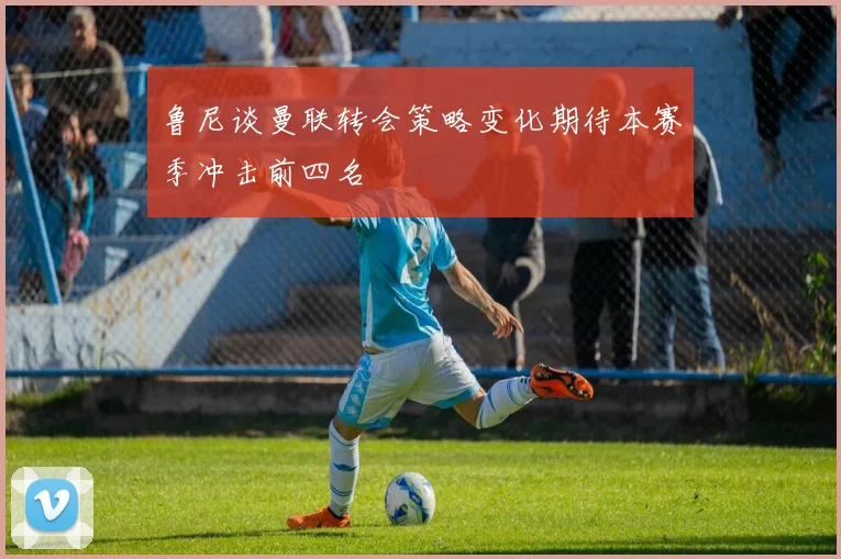 鲁尼谈曼联转会策略变化期待本赛季冲击前四名