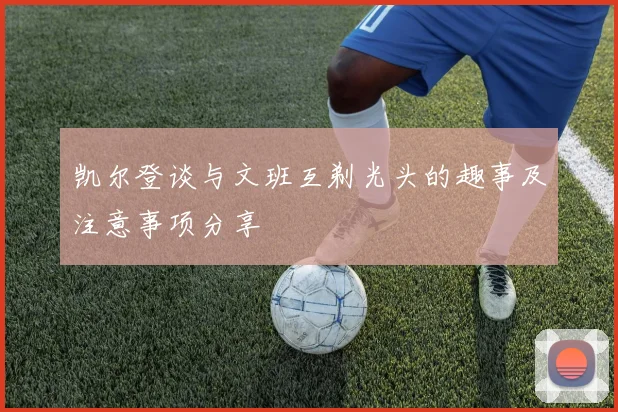 凯尔登谈与文班互剃光头的趣事及注意事项分享