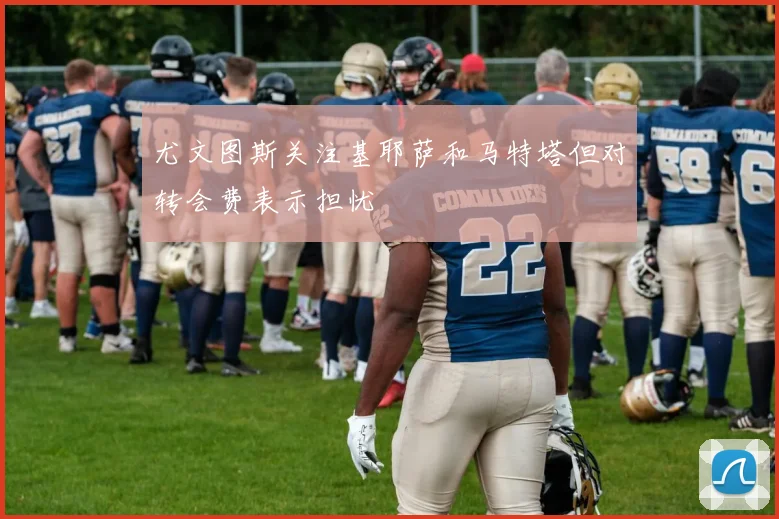 尤文图斯关注基耶萨和马特塔但对转会费表示担忧