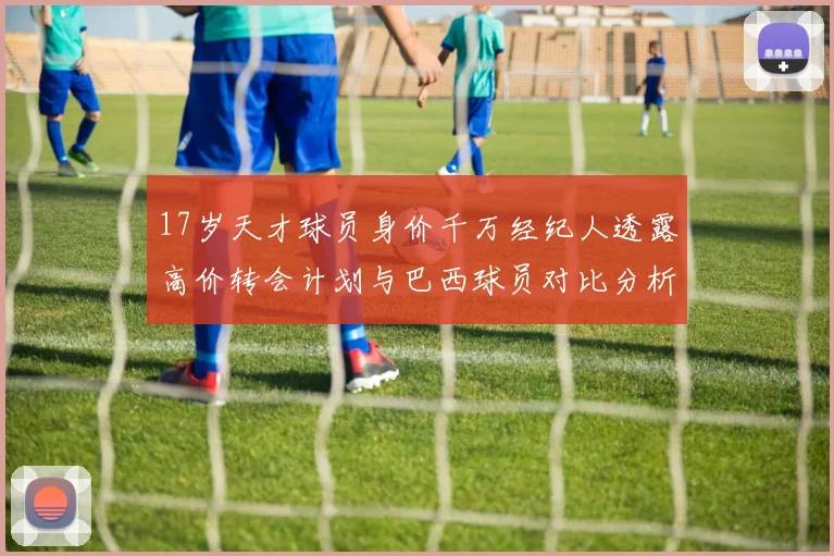 17岁天才球员身价千万经纪人透露高价转会计划与巴西球员对比分析