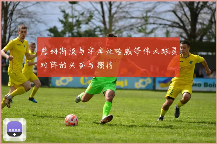 詹姆斯谈与字库杜哈威等伟大球员对阵的兴奋与期待