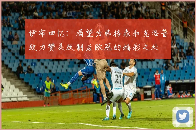伊布回忆：渴望为弗格森和克洛普效力赞美改制后欧冠的精彩之处