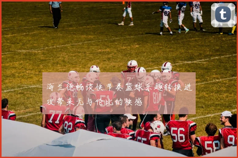 海兰德畅谈快节奏篮球乐趣转换进攻带来无与伦比的快感