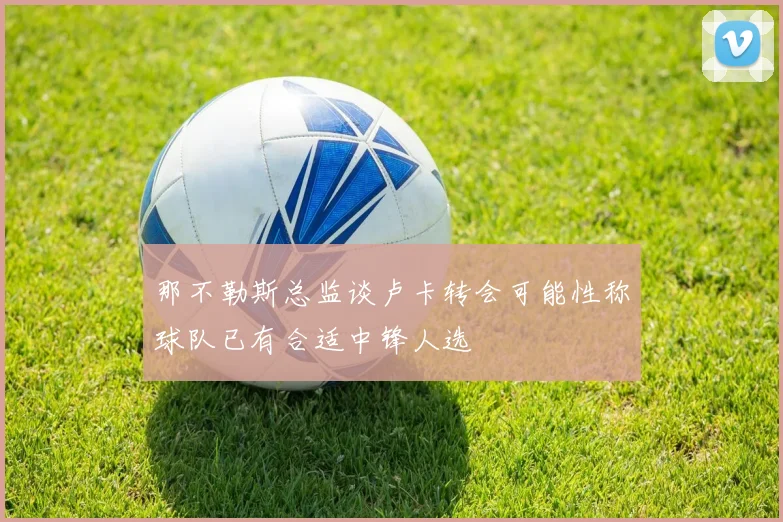 那不勒斯总监谈卢卡转会可能性称球队已有合适中锋人选