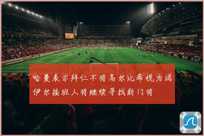 哈曼表示拜仁不将乌尔比希视为诺伊尔接班人将继续寻找新门将