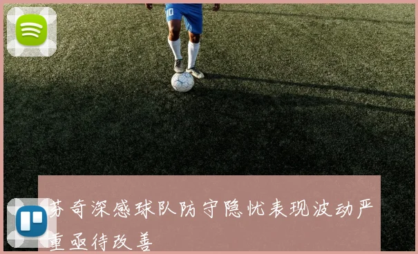 芬奇深感球队防守隐忧表现波动严重亟待改善