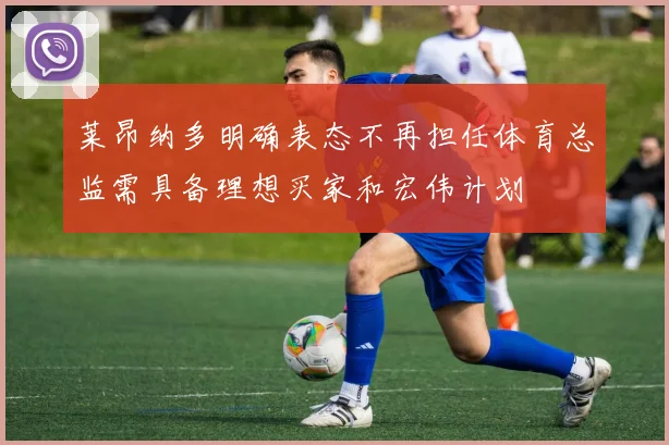莱昂纳多明确表态不再担任体育总监需具备理想买家和宏伟计划