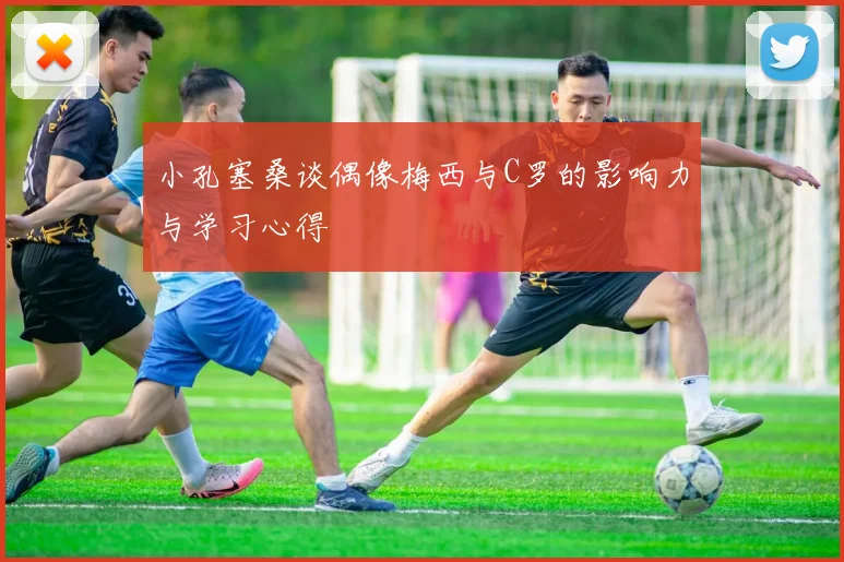 小孔塞桑谈偶像梅西与C罗的影响力与学习心得