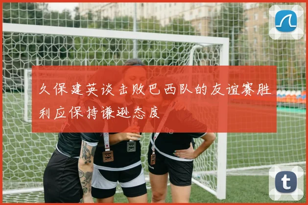 久保建英谈击败巴西队的友谊赛胜利应保持谦逊态度