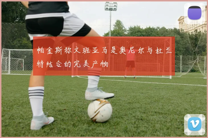 帕金斯称文班亚马是奥尼尔与杜兰特结合的完美产物