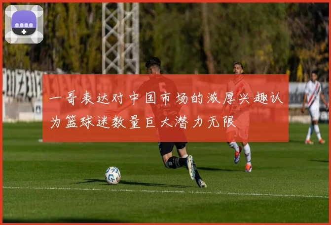 一哥表达对中国市场的浓厚兴趣认为篮球迷数量巨大潜力无限
