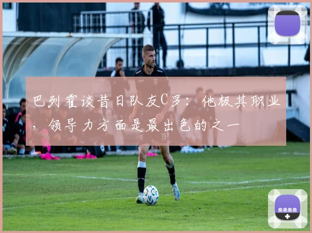 巴列霍谈昔日队友C罗：他极其职业，领导力方面是最出色的之一