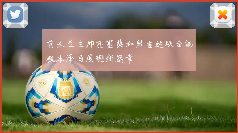 前米兰主帅孔塞桑加盟吉达联合执教本泽马展现新篇章