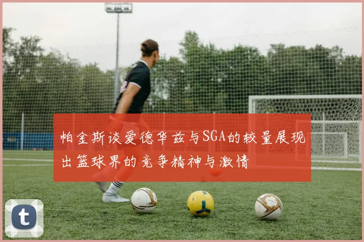 帕金斯谈爱德华兹与SGA的较量展现出篮球界的竞争精神与激情