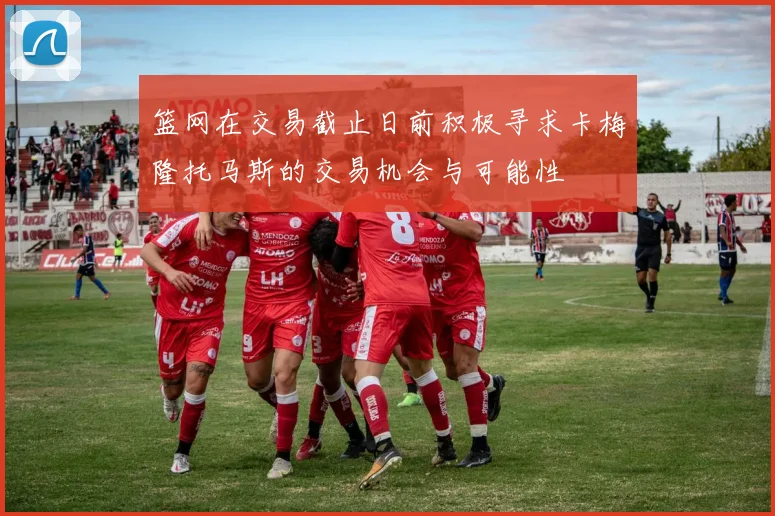 篮网在交易截止日前积极寻求卡梅隆托马斯的交易机会与可能性
