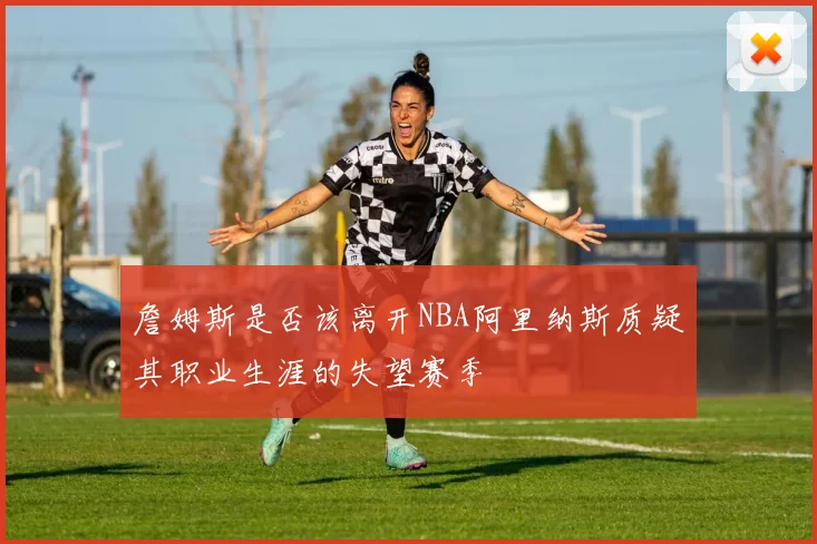 詹姆斯是否该离开NBA阿里纳斯质疑其职业生涯的失望赛季