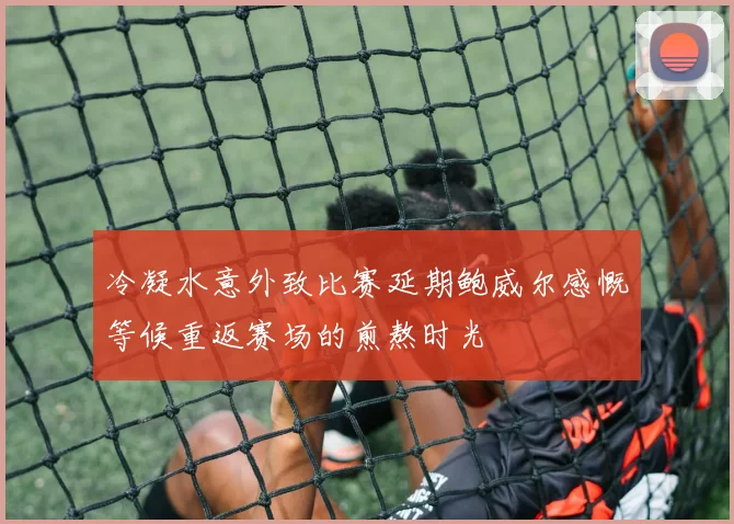 冷凝水意外致比赛延期鲍威尔感慨等候重返赛场的煎熬时光
