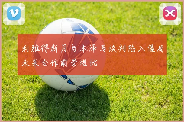 利雅得新月与本泽马谈判陷入僵局未来合作前景堪忧